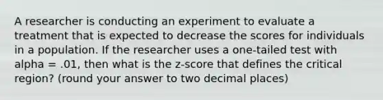 A researcher is conducting an experiment to evaluate a treatment that is expected to decrease the scores for individuals in a population. If the researcher uses a one-tailed test with alpha = .01, then what is the z-score that defines the critical region? (round your answer to two decimal places)