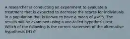 A researcher is conducting an experiment to evaluate a treatment that is expected to decrease the scores for individuals in a population that is known to have a mean of µ=95. The results will be examined using a one-tailed hypothesis test. Which of the following is the correct statement of the alternative hypothesis (H1)?