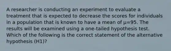 A researcher is conducting an experiment to evaluate a treatment that is expected to decrease the scores for individuals in a population that is known to have a mean of µ=95. The results will be examined using a one-tailed hypothesis test. Which of the following is the correct statement of the alternative hypothesis (H1)?