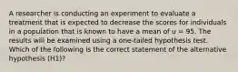 A researcher is conducting an experiment to evaluate a treatment that is expected to decrease the scores for individuals in a population that is known to have a mean of u = 95. The results will be examined using a one-tailed hypothesis test. Which of the following is the correct statement of the alternative hypothesis (H1)?