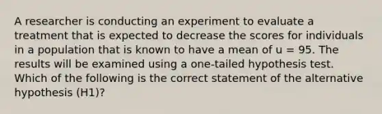 A researcher is conducting an experiment to evaluate a treatment that is expected to decrease the scores for individuals in a population that is known to have a mean of u = 95. The results will be examined using a one-tailed hypothesis test. Which of the following is the correct statement of the alternative hypothesis (H1)?