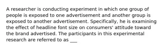 A researcher is conducting experiment in which one group of people is exposed to one advertisement and another group is exposed to another advertisement. Specifically, he is examining the effect of headline font size on consumers' attitude toward the brand advertised. The participants in this experimental research are referred to as ___