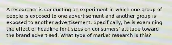 A researcher is conducting an experiment in which one group of people is exposed to one advertisement and another group is exposed to another advertisement. Specifically, he is examining the effect of headline font sizes on consumers' attitude toward the brand advertised. What type of market research is this?