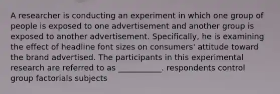 A researcher is conducting an experiment in which one group of people is exposed to one advertisement and another group is exposed to another advertisement. Specifically, he is examining the effect of headline font sizes on consumers' attitude toward the brand advertised. The participants in this experimental research are referred to as ___________. respondents control group factorials subjects