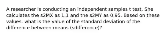 A researcher is conducting an independent samples t test. She calculates the s2MX as 1.1 and the s2MY as 0.95. Based on these values, what is the value of the standard deviation of the difference between means (sdifference)?