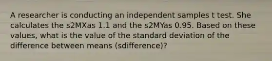 A researcher is conducting an independent samples t test. She calculates the s2MXas 1.1 and the s2MYas 0.95. Based on these values, what is the value of the standard deviation of the difference between means (sdifference)?