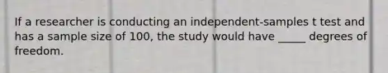 If a researcher is conducting an independent-samples t test and has a sample size of 100, the study would have _____ degrees of freedom.