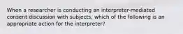 When a researcher is conducting an interpreter-mediated consent discussion with subjects, which of the following is an appropriate action for the interpreter?