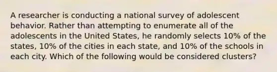 A researcher is conducting a national survey of adolescent behavior. Rather than attempting to enumerate all of the adolescents in the United States, he randomly selects 10% of the states, 10% of the cities in each state, and 10% of the schools in each city. Which of the following would be considered clusters?