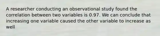 A researcher conducting an observational study found the correlation between two variables is 0.97. We can conclude that increasing one variable caused the other variable to increase as well