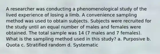 A researcher was conducting a phenomenological study of the lived experience of losing a limb. A convenience sampling method was used to obtain subjects. Subjects were recruited for the study until an equal number of males and females were obtained. The total sample was 14 (7 males and 7 females). What is the sampling method used in this study? a. Purposive b. Quota c. Stratified random d. Systematic