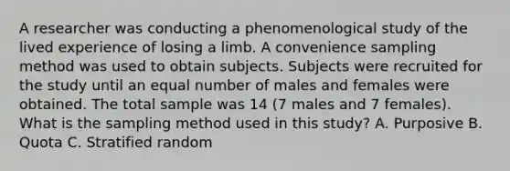 A researcher was conducting a phenomenological study of the lived experience of losing a limb. A convenience sampling method was used to obtain subjects. Subjects were recruited for the study until an equal number of males and females were obtained. The total sample was 14 (7 males and 7 females). What is the sampling method used in this study? A. Purposive B. Quota C. Stratified random