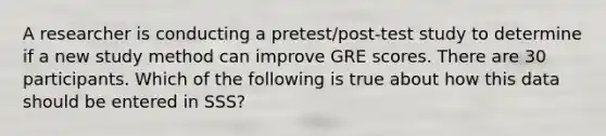 A researcher is conducting a pretest/post-test study to determine if a new study method can improve GRE scores. There are 30 participants. Which of the following is true about how this data should be entered in SSS?