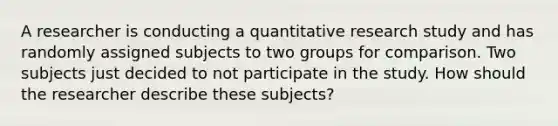 A researcher is conducting a quantitative research study and has randomly assigned subjects to two groups for comparison. Two subjects just decided to not participate in the study. How should the researcher describe these subjects?