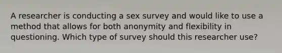 A researcher is conducting a sex survey and would like to use a method that allows for both anonymity and flexibility in questioning. Which type of survey should this researcher use?