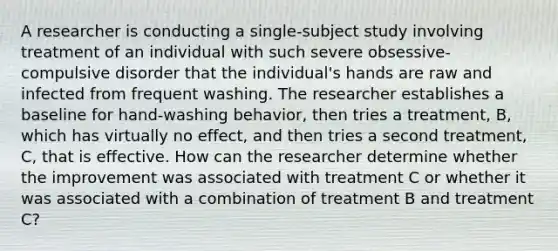 A researcher is conducting a single-subject study involving treatment of an individual with such severe obsessive-compulsive disorder that the individual's hands are raw and infected from frequent washing. The researcher establishes a baseline for hand-washing behavior, then tries a treatment, B, which has virtually no effect, and then tries a second treatment, C, that is effective. How can the researcher determine whether the improvement was associated with treatment C or whether it was associated with a combination of treatment B and treatment C?