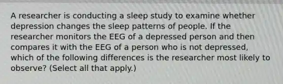 A researcher is conducting a sleep study to examine whether depression changes the sleep patterns of people. If the researcher monitors the EEG of a depressed person and then compares it with the EEG of a person who is not depressed, which of the following differences is the researcher most likely to observe? (Select all that apply.)