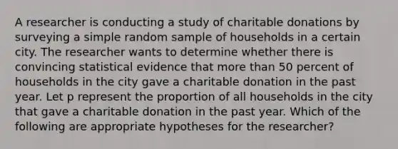 A researcher is conducting a study of charitable donations by surveying a simple random sample of households in a certain city. The researcher wants to determine whether there is convincing statistical evidence that more than 50 percent of households in the city gave a charitable donation in the past year. Let p represent the proportion of all households in the city that gave a charitable donation in the past year. Which of the following are appropriate hypotheses for the researcher?