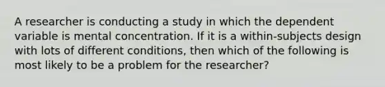 A researcher is conducting a study in which the dependent variable is mental concentration. If it is a within-subjects design with lots of different conditions, then which of the following is most likely to be a problem for the researcher?