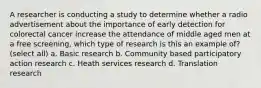 A researcher is conducting a study to determine whether a radio advertisement about the importance of early detection for colorectal cancer increase the attendance of middle aged men at a free screening, which type of research is this an example of? (select all) a. Basic research b. Community based participatory action research c. Heath services research d. Translation research