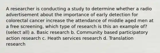 A researcher is conducting a study to determine whether a radio advertisement about the importance of early detection for colorectal cancer increase the attendance of middle aged men at a free screening, which type of research is this an example of? (select all) a. Basic research b. Community based participatory action research c. Heath services research d. Translation research