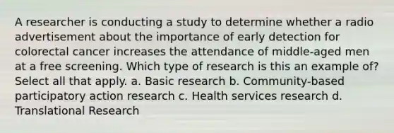 A researcher is <a href='https://www.questionai.com/knowledge/kTjTc8C9VY-conducting-a-study' class='anchor-knowledge'>conducting a study</a> to determine whether a radio advertisement about the importance of early detection for colorectal cancer increases the attendance of middle-aged men at a free screening. Which type of research is this an example of? Select all that apply. a. Basic research b. Community-based participatory action research c. Health services research d. Translational Research