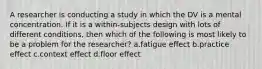 A researcher is conducting a study in which the DV is a mental concentration. If it is a within-subjects design with lots of different conditions, then which of the following is most likely to be a problem for the researcher? a.fatigue effect b.practice effect c.context effect d.floor effect