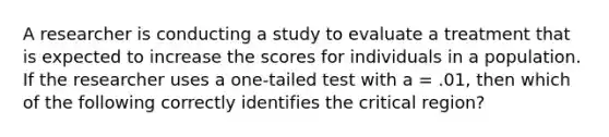 A researcher is conducting a study to evaluate a treatment that is expected to increase the scores for individuals in a population. If the researcher uses a one-tailed test with a = .01, then which of the following correctly identifies the critical region?​