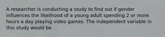 A researcher is conducting a study to find out if gender influences the likelihood of a young adult spending 2 or more hours a day playing video games. The independent variable in this study would be