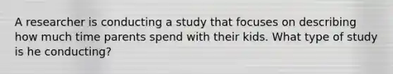 A researcher is conducting a study that focuses on describing how much time parents spend with their kids. What type of study is he conducting?