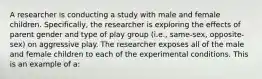 A researcher is conducting a study with male and female children. Specifically, the researcher is exploring the effects of parent gender and type of play group (i.e., same-sex, opposite-sex) on aggressive play. The researcher exposes all of the male and female children to each of the experimental conditions. This is an example of a: