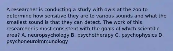 A researcher is conducting a study with owls at the zoo to determine how sensitive they are to various sounds and what the smallest sound is that they can detect. The work of this researcher is most consistent with the goals of which scientific area? A. neuropsychology B. psychotherapy C. psychophysics D. psychoneuroimmunology