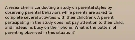 A researcher is conducting a study on parental styles by observing parental behaviors while parents are asked to complete several activities with their child(ren). A parent participating in the study does not pay attention to their child, and instead, is busy on their phone. What is the pattern of parenting observed in this situation?