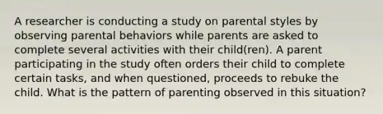 A researcher is conducting a study on parental styles by observing parental behaviors while parents are asked to complete several activities with their child(ren). A parent participating in the study often orders their child to complete certain tasks, and when questioned, proceeds to rebuke the child. What is the pattern of parenting observed in this situation?