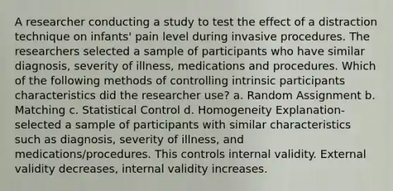 A researcher conducting a study to test the effect of a distraction technique on infants' pain level during invasive procedures. The researchers selected a sample of participants who have similar diagnosis, severity of illness, medications and procedures. Which of the following methods of controlling intrinsic participants characteristics did the researcher use? a. Random Assignment b. Matching c. Statistical Control d. Homogeneity Explanation- selected a sample of participants with similar characteristics such as diagnosis, severity of illness, and medications/procedures. This controls internal validity. External validity decreases, internal validity increases.