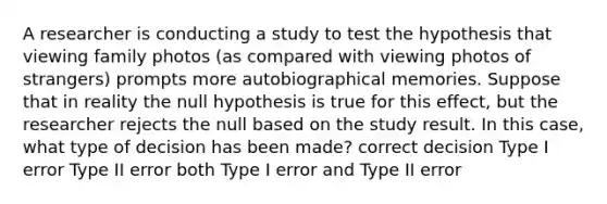 A researcher is conducting a study to test the hypothesis that viewing family photos (as compared with viewing photos of strangers) prompts more autobiographical memories. Suppose that in reality the null hypothesis is true for this effect, but the researcher rejects the null based on the study result. In this case, what type of decision has been made? correct decision Type I error Type II error both Type I error and Type II error