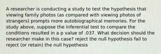 A researcher is conducting a study to test the hypothesis that viewing family photos (as compared with viewing photos of strangers) prompts more autobiographical memories. For the study above, suppose the inferential test to compare the conditions resulted in a p value of .037. What decision should the researcher make in this case? reject the null hypothesis fail to reject (or retain) the null hypothesis