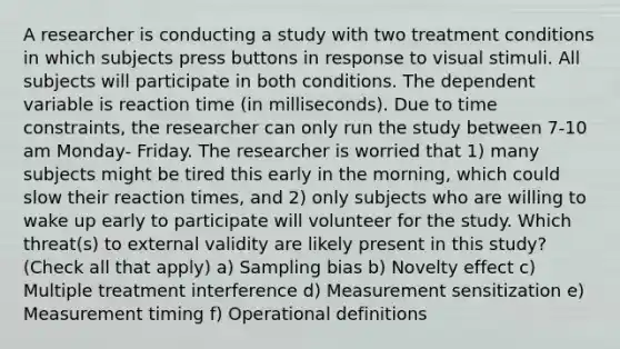 A researcher is conducting a study with two treatment conditions in which subjects press buttons in response to visual stimuli. All subjects will participate in both conditions. The dependent variable is reaction time (in milliseconds). Due to time constraints, the researcher can only run the study between 7-10 am Monday- Friday. The researcher is worried that 1) many subjects might be tired this early in the morning, which could slow their reaction times, and 2) only subjects who are willing to wake up early to participate will volunteer for the study. Which threat(s) to external validity are likely present in this study? (Check all that apply) a) Sampling bias b) Novelty effect c) Multiple treatment interference d) Measurement sensitization e) Measurement timing f) Operational definitions