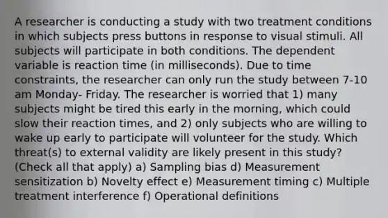 A researcher is conducting a study with two treatment conditions in which subjects press buttons in response to visual stimuli. All subjects will participate in both conditions. The dependent variable is reaction time (in milliseconds). Due to time constraints, the researcher can only run the study between 7-10 am Monday- Friday. The researcher is worried that 1) many subjects might be tired this early in the morning, which could slow their reaction times, and 2) only subjects who are willing to wake up early to participate will volunteer for the study. Which threat(s) to external validity are likely present in this study? (Check all that apply) a) Sampling bias d) Measurement sensitization b) Novelty effect e) Measurement timing c) Multiple treatment interference f) Operational definitions