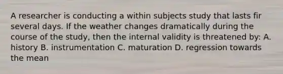 A researcher is conducting a within subjects study that lasts fir several days. If the weather changes dramatically during the course of the study, then the internal validity is threatened by: A. history B. instrumentation C. maturation D. regression towards the mean