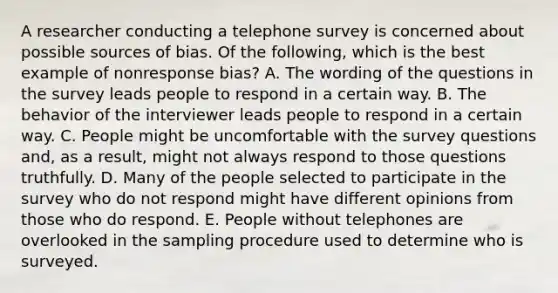 A researcher conducting a telephone survey is concerned about possible sources of bias. Of the following, which is the best example of nonresponse bias? A. The wording of the questions in the survey leads people to respond in a certain way. B. The behavior of the interviewer leads people to respond in a certain way. C. People might be uncomfortable with the survey questions and, as a result, might not always respond to those questions truthfully. D. Many of the people selected to participate in the survey who do not respond might have different opinions from those who do respond. E. People without telephones are overlooked in the sampling procedure used to determine who is surveyed.