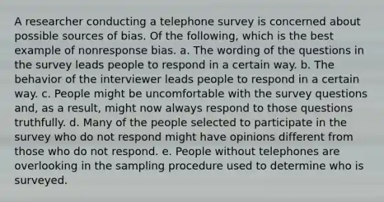 A researcher conducting a telephone survey is concerned about possible sources of bias. Of the following, which is the best example of nonresponse bias. a. The wording of the questions in the survey leads people to respond in a certain way. b. The behavior of the interviewer leads people to respond in a certain way. c. People might be uncomfortable with the survey questions and, as a result, might now always respond to those questions truthfully. d. Many of the people selected to participate in the survey who do not respond might have opinions different from those who do not respond. e. People without telephones are overlooking in the sampling procedure used to determine who is surveyed.