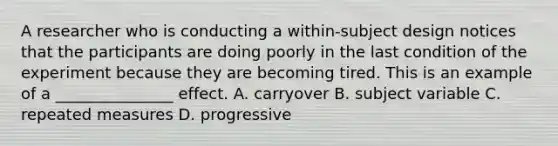 A researcher who is conducting a within-subject design notices that the participants are doing poorly in the last condition of the experiment because they are becoming tired. This is an example of a _______________ effect. A. carryover B. subject variable C. repeated measures D. progressive