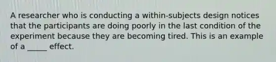 A researcher who is conducting a within-subjects design notices that the participants are doing poorly in the last condition of the experiment because they are becoming tired. This is an example of a _____ effect.