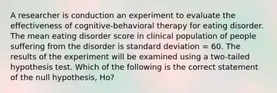 A researcher is conduction an experiment to evaluate the effectiveness of cognitive-behavioral therapy for eating disorder. The mean eating disorder score in clinical population of people suffering from the disorder is standard deviation = 60. The results of the experiment will be examined using a two-tailed hypothesis test. Which of the following is the correct statement of the null hypothesis, Ho?