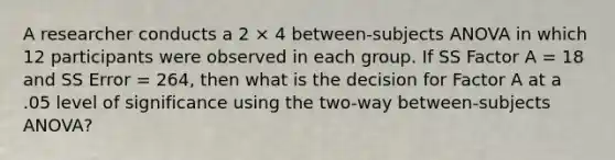 A researcher conducts a 2 × 4 between-subjects ANOVA in which 12 participants were observed in each group. If SS Factor A = 18 and SS Error = 264, then what is the decision for Factor A at a .05 level of significance using the two-way between-subjects ANOVA?