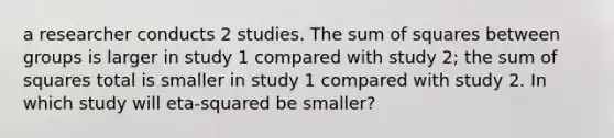 a researcher conducts 2 studies. The sum of squares between groups is larger in study 1 compared with study 2; the sum of squares total is smaller in study 1 compared with study 2. In which study will eta-squared be smaller?