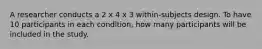 A researcher conducts a 2 x 4 x 3 within-subjects design. To have 10 participants in each condition, how many participants will be included in the study.