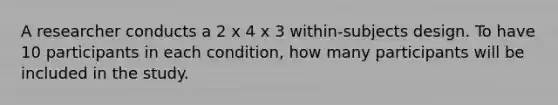 A researcher conducts a 2 x 4 x 3 within-subjects design. To have 10 participants in each condition, how many participants will be included in the study.