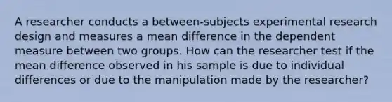 A researcher conducts a between-subjects experimental research design and measures a mean difference in the dependent measure between two groups. How can the researcher test if the mean difference observed in his sample is due to individual differences or due to the manipulation made by the researcher?